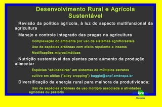 Desenvolvimento Rural e Agrícola
Sustentável
Revisão da política agrícola, à luz do aspecto multifuncional da
agricultura
Manejo e controle integrado das pragas na agricultura
Complexação do ambiente por uso de sistemas agroflorestais
Uso de espécies arbóreas com efeito repelente a insetos
Modificações microclimáticas
Nutrição sustentável das plantas para aumento da produção
alimentar
Espécies “adubadeiras” em sistemas de múltiplos estratos
cultivo em aléias (“alley cropping”) baggio@cnpf.embrapa.br
Diversificação da energia rural para melhora da produtividade;
Uso de espécies arbóreas de uso múltiplo associada a atividades
agrícolas ou pastoris
Florestas
 