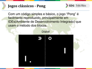 Jogos clássicos - Pong
Com um código simples e básico, o jogo “Pong” é
facilmente reproduzido, principalmente em
IDEs(Ambiente de Desenvolvimento Integrado) que
usam o método dos blocos.
Original
 