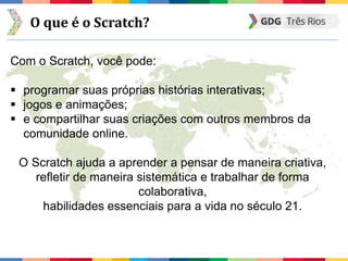 O que é o Scratch?
Com o Scratch, você pode:
 programar suas próprias histórias interativas;
 jogos e animações;
 e compartilhar suas criações com outros membros da
comunidade online.
O Scratch ajuda a aprender a pensar de maneira criativa,
refletir de maneira sistemática e trabalhar de forma
colaborativa,
habilidades essenciais para a vida no século 21.
 