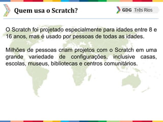 Quem usa o Scratch?
O Scratch foi projetado especialmente para idades entre 8 e
16 anos, mas é usado por pessoas de todas as idades.
Milhões de pessoas criam projetos com o Scratch em uma
grande variedade de configurações, inclusive casas,
escolas, museus, bibliotecas e centros comunitários.
 