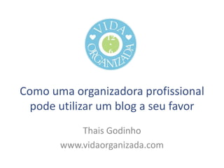 Como uma organizadora profissional
pode utilizar um blog a seu favor
Thais Godinho
www.vidaorganizada.com

 