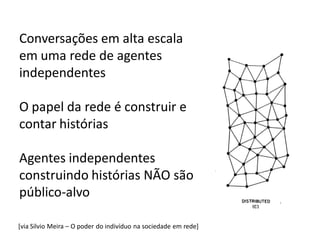 Conversações em alta escala
em uma rede de agentes
independentes

O papel da rede é construir e
contar histórias

Agentes independentes
construindo histórias NÃO são
público-alvo

[via Silvio Meira – O poder do indivíduo na sociedade em rede]
 
