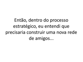 Então, dentro do processo
   estratégico, eu entendi que
precisaria construir uma nova rede
            de amigos...
 