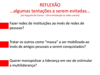 REFLEXÃO
...algumas tentações a serem evitadas...
       [via Augusto de Franco – Uma introdução às redes sociais]


Fazer redes de instituições ao invés de redes de
pessoas?


Tratar os outros como “massa” a ser mobilizada ao
invés de amigos pessoais a serem conquistados?


Querer monopolizar a liderança em vez de estimular
a multiliderança?
 