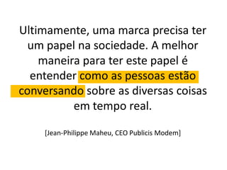 Ultimamente, uma marca precisa ter
  um papel na sociedade. A melhor
    maneira para ter este papel é
  entender como as pessoas estão
conversando sobre as diversas coisas
          em tempo real.

    [Jean-Philippe Maheu, CEO Publicis Modem]
 