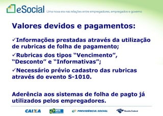 Valores devidos e pagamentos:
Informações prestadas através da utilização
de rubricas de folha de pagamento;
Rubricas dos tipos “Vencimento”,
“Desconto” e “Informativas”;
Necessário prévio cadastro das rubricas
através do evento S-1010.
Aderência aos sistemas de folha de pagto já
utilizados pelos empregadores.
 