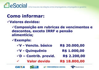 Como informar:
Valores devidos:
Composição em rubricas de vencimentos e
descontos, exceto IRRF e pensão
alimentícia;
Exemplo:
V - Vencto. básico R$ 20.000,00
V - Quinquênio R$ 1.000,00
D – Contrib. previd. R$ 2.200,00
 Valor devido R$ 18.800,00
 
