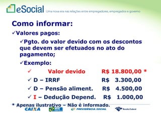 Como informar:
Valores pagos:
Pgto. do valor devido com os descontos
que devem ser efetuados no ato do
pagamento;
Exemplo:
 Valor devido R$ 18.800,00 *
 D – IRRF R$ 3.300,00
 D – Pensão aliment. R$ 4.500,00
 I – Dedução Depend. R$ 1.000,00
* Apenas ilustrativo – Não é informado.
 