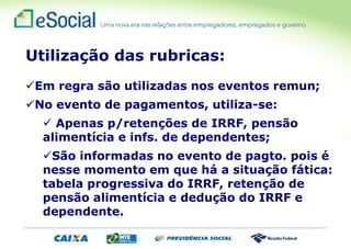 Utilização das rubricas:
Em regra são utilizadas nos eventos remun;
No evento de pagamentos, utiliza-se:
 Apenas p/retenções de IRRF, pensão
alimentícia e infs. de dependentes;
São informadas no evento de pagto. pois é
nesse momento em que há a situação fática:
tabela progressiva do IRRF, retenção de
pensão alimentícia e dedução do IRRF e
dependente.
 