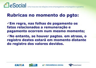 Rubricas no momento do pgto:
Em regra, nas folhas de pagamento os
fatos relacionados a remuneração e
pagamento ocorrem num mesmo momento;
No entanto, se houver pagtos. em atraso, o
registro destes estará em momento distante
do registro dos valores devidos.
 