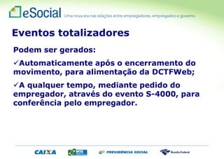 Podem ser gerados:
Automaticamente após o encerramento do
movimento, para alimentação da DCTFWeb;
A qualquer tempo, mediante pedido do
empregador, através do evento S-4000, para
conferência pelo empregador.
Eventos totalizadores
 