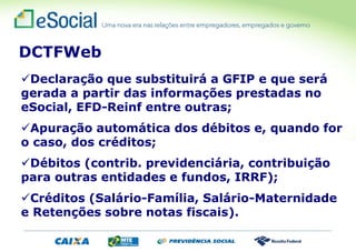 Declaração que substituirá a GFIP e que será
gerada a partir das informações prestadas no
eSocial, EFD-Reinf entre outras;
Apuração automática dos débitos e, quando for
o caso, dos créditos;
Débitos (contrib. previdenciária, contribuição
para outras entidades e fundos, IRRF);
Créditos (Salário-Família, Salário-Maternidade
e Retenções sobre notas fiscais).
DCTFWeb
 