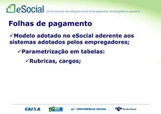 Modelo adotado no eSocial aderente aos
sistemas adotados pelos empregadores;
Parametrização em tabelas:
Rubricas, cargos;
Folhas de pagamento
 