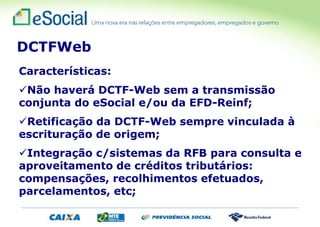 Características:
Não haverá DCTF-Web sem a transmissão
conjunta do eSocial e/ou da EFD-Reinf;
Retificação da DCTF-Web sempre vinculada à
escrituração de origem;
Integração c/sistemas da RFB para consulta e
aproveitamento de créditos tributários:
compensações, recolhimentos efetuados,
parcelamentos, etc;
DCTFWeb
 
