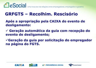 Após a apropriação pela CAIXA do evento de
desligamento:
 Geração automática da guia com recepção do
evento de desligamento;
Geração da guia por solicitação do empregador
na página do FGTS.
GRFGTS – Recolhim. Rescisório
 