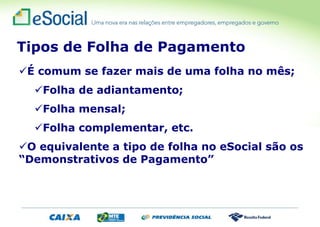 É comum se fazer mais de uma folha no mês;
Folha de adiantamento;
Folha mensal;
Folha complementar, etc.
O equivalente a tipo de folha no eSocial são os
“Demonstrativos de Pagamento”
Tipos de Folha de Pagamento
 