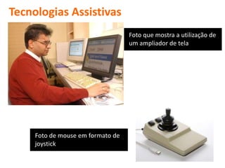 Tecnologias Assistivas
                                   Foto que mostra a utilização de
                                   um ampliador de tela




     Foto de mouse em formato de
     joystick
 