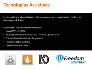 Tecnologias Assistivas

Leitores de tela são softwares utilizados por cegos, mas também podem ser
usados por dislexos.

Os principais leitores de tela do mercado:
• Jaws ($895 - $1095)
• NVDA (NonVisual Desktop Access) – Free e Open Source
• Virtual Vision (Brasileiro e não gratuito)
• TalkBack (Nativo Android)
• VoiceOver (Nativo IOS)
 