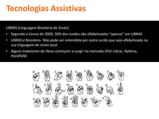 Tecnologias Assistivas

LIBRAS (Linguagem Brasileira de Sinais)
• Segundo o Censo de 2000, 30% dos surdos são alfabetizados “apenas” em LIBRAS
• LIBRAS é Brasileira. Não pode ser entendida por outro surdo que seja alfebetizado na
  sua linguagem de sinais local
• Alguns tradutores de libras começam a surgir no mercado (Poli-Libras, Rybena,
  HandTalk)
 