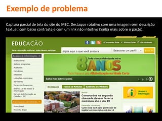 Exemplo de problema
Captura parcial de tela do site do MEC. Destaque rotativo com uma imagem sem descrição
textual, com baixo contraste e com um link não intuitivo (Saiba mais sobre o pacto).
 