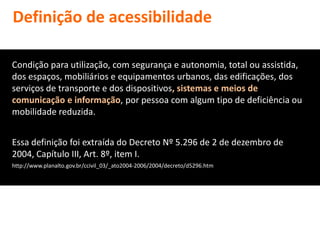 Definição de acessibilidade

Condição para utilização, com segurança e autonomia, total ou assistida,
dos espaços, mobiliários e equipamentos urbanos, das edificações, dos
serviços de transporte e dos dispositivos, sistemas e meios de
comunicação e informação, por pessoa com algum tipo de deficiência ou
mobilidade reduzida.


Essa definição foi extraída do Decreto Nº 5.296 de 2 de dezembro de
2004, Capítulo III, Art. 8º, item I.
http://www.planalto.gov.br/ccivil_03/_ato2004-2006/2004/decreto/d5296.htm
 