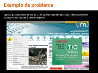 Exemplo de problema
Captura parcial de tela do site da UFRJ. Banner cobrindo conteúdo. Menu expansível
inacessível por teclado e com mouseover.
 