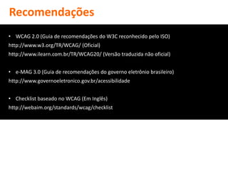 Recomendações
• WCAG 2.0 (Guia de recomendações do W3C reconhecido pelo ISO)
http://www.w3.org/TR/WCAG/ (Oficial)
http://www.ilearn.com.br/TR/WCAG20/ (Versão traduzida não oficial)


• e-MAG 3.0 (Guia de recomendações do governo eletrônio brasileiro)
http://www.governoeletronico.gov.br/acessibilidade


• Checklist baseado no WCAG (Em Inglês)
http://webaim.org/standards/wcag/checklist
 