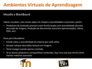 Ambientes Virtuais de Aprendizagem
Moodle e BlackBoard

Líderes mundiais, com muitas ações em relação a acessibilidade e acessíveis, porém:
• Produtores de conteúdo precisam estar familiarizados com acessibilidade (Correta
  descrição de imagens, Produção de documentos acessíveis (apresentações, vídeos,
  PDFs, etc)


Dicas para Educadores
• Estude sobre a acessibilidade do sistema que você utiliza
• Sempre coloque descrições textuais em imagens
• Tente navegar usando apenas o teclado
• Se os alunos produzem e compartilham conteúdos, faça uma aula que ensine como
  montar materiais acessíveis
 