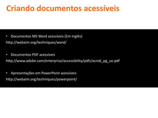 Criando documentos acessíveis


• Documentos MS Word acessíveis (Em Inglês)
http://webaim.org/techniques/word/


• Documentos PDF acessíveis
http://www.adobe.com/enterprise/accessibility/pdfs/acro6_pg_ue.pdf


• Apresentações em PowerPoint acessíveis
http://webaim.org/techniques/powerpoint/
 