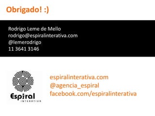 Obrigado! :)

Rodrigo Leme de Mello
rodrigo@espiralinterativa.com
@lemerodrigo
11 3641 3146




                 espiralinterativa.com
                 @agencia_espiral
                 facebook.com/espiralinterativa
 