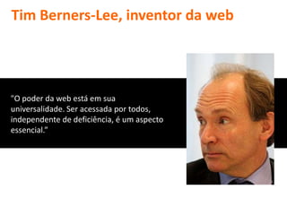 Tim Berners-Lee, inventor da web




"O poder da web está em sua
universalidade. Ser acessada por todos,
independente de deficiência, é um aspecto
essencial.”
 