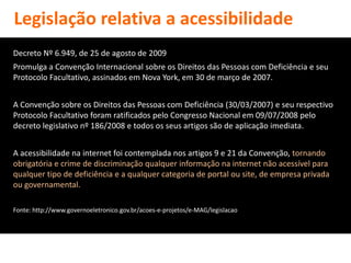 Legislação relativa a acessibilidade
Decreto Nº 6.949, de 25 de agosto de 2009
Promulga a Convenção Internacional sobre os Direitos das Pessoas com Deficiência e seu
Protocolo Facultativo, assinados em Nova York, em 30 de março de 2007.


A Convenção sobre os Direitos das Pessoas com Deficiência (30/03/2007) e seu respectivo
Protocolo Facultativo foram ratificados pelo Congresso Nacional em 09/07/2008 pelo
decreto legislativo nº 186/2008 e todos os seus artigos são de aplicação imediata.


A acessibilidade na internet foi contemplada nos artigos 9 e 21 da Convenção, tornando
obrigatória e crime de discriminação qualquer informação na internet não acessível para
qualquer tipo de deficiência e a qualquer categoria de portal ou site, de empresa privada
ou governamental.

Fonte: http://www.governoeletronico.gov.br/acoes-e-projetos/e-MAG/legislacao
 