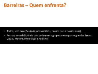 Barreiras – Quem enfrenta?



• Todos, sem exceções (nós, nossos filhos, nossos pais e nossos avós).
• Pessoas com deficiência que podem ser agrupadas em quatro grandes áreas:
  Visual, Motora, Intelectual e Auditiva.
 