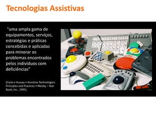 Tecnologias Assistivas

 "uma ampla gama de
equipamentos, serviços,
estratégias e práticas
concebidas e aplicadas
para minorar os
problemas encontrados
pelos indivíduos com
deficiências”

(Cook e Hussey • Assistive Technologies:
Principles and Practices • Mosby – Year
Book, Inc., 1995).
 