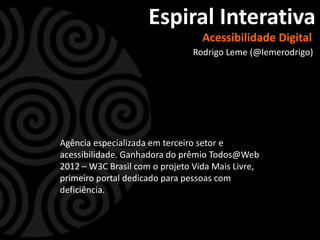 Espiral Interativa
                                  Acessibilidade Digital
                                Rodrigo Leme (@lemerodrigo)




Agência especializada em terceiro setor e
acessibilidade. Ganhadora do prêmio Todos@Web
2012 – W3C Brasil com o projeto Vida Mais Livre,
primeiro portal dedicado para pessoas com
deficiência.
 