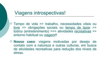 Viagens introspectivas! Tempo de vida >> trabalho, necessidades vitais ou  livre  >> obrigações sociais ou  tempo de lazer  >> lúdico (entretenimento) >>> atividades  recreativas  >> entorno habitual ou  viagem !! Nosso caso : viagens motivadas por desejo de contato com a natureza e outras culturas, em busca de atividades recreativas para redução dos níveis de stress. 