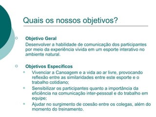 Quais os nossos objetivos? Objetivo Geral Desenvolver a habilidade de comunicação dos participantes por meio da experiência vivida em um esporte interativo no ambiente natural. Objetivos Específicos Vivenciar a Canoagem e a vida ao ar livre, provocando reflexão entre as similaridades entre este esporte e o trabalho cotidiano; Sensibilizar os participantes quanto a importância da eficiência na comunicação inter-pessoal e do trabalho em equipe; Ajudar no surgimento de coesão entre os colegas, além do momento do treinamento. 