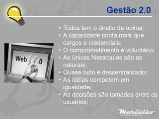 Gestão 2.0
• Todos tem o direito de opinar;
• A capacidade conta mais que
  cargos e credenciais;
• O comprometimento é voluntário;
• As únicas hierarquias são as
  naturais;
• Quase tudo é descentralizado;
• As idéias competem em
  igualdade;
• As decisões são tomadas entre os
  usuários;
 