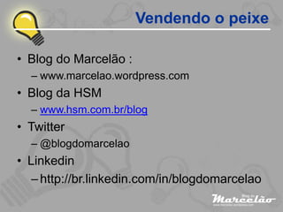 Vendendo o peixe

• Blog do Marcelão :
  – www.marcelao.wordpress.com
• Blog da HSM
  – www.hsm.com.br/blog
• Twitter
  – @blogdomarcelao
• Linkedin
   – http://br.linkedin.com/in/blogdomarcelao
 