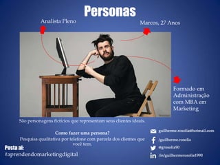 Personas
São personagens fictícios que representam seus clientes ideais.
Como fazer uma persona?
Pesquisa qualitativa por telefone com parcela dos clientes que
você tem.
Marcos, 27 AnosAnalista Pleno
Formado em
Administração
com MBA em
Marketing
Posta ai:
#aprendendomarketingdigital
 