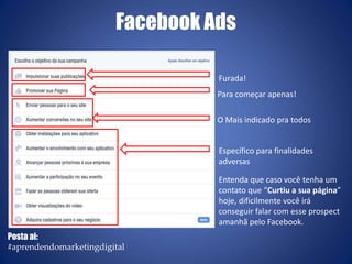 O Mais indicado pra todos
Furada!
Para começar apenas!
Específico para finalidades
adversas
Entenda que caso você tenha um
contato que “Curtiu a sua página”
hoje, dificilmente você irá
conseguir falar com esse prospect
amanhã pelo Facebook.
Facebook Ads
Posta ai:
#aprendendomarketingdigital
 