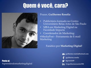 Quem é você, cara?
Prazer, Guilherme Rosolia
• Publicitário formado no Centro
Universitário Belas Artes de São Paulo
• MBA em Marketing Digital na
Faculdade Impacta
• Coordenador de Marketing:
@MediaPost – Ferramenta de E-mail
Marketing
Fanático por Marketing Digital!
Posta ai:
#aprendendomarketingdigital
 