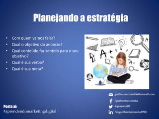 Planejando a estratégia
• Com quem vamos falar?
• Qual o objetivo do anúncio?
• Qual conteúdo faz sentido para o seu
objetivo?
• Qual é sua verba?
• Qual é sua meta?
Posta ai:
#aprendendomarketingdigital
 