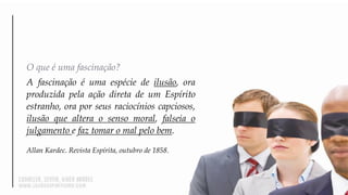 O que é uma fascinação?
A fascinação é uma espécie de ilusão, ora
produzida pela ação direta de um Espírito
estranho, ora por seus raciocínios capciosos,
ilusão que altera o senso moral, falseia o
julgamento e faz tomar o mal pelo bem.
Allan Kardec. Revista Espírita, outubro de 1858.
 