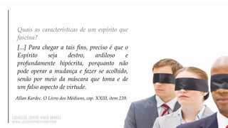 Quais as características de um espírito que
fascina?
[...] Para chegar a tais fins, preciso é que o
Espírito seja destro, ardiloso e
profundamente hipócrita, porquanto não
pode operar a mudança e fazer se acolhido,
senão por meio da máscara que toma e de
um falso aspecto de virtude.
Allan Kardec. O Livro dos Médiuns, cap. XXIII, item 239.
 