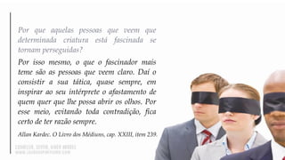 Por que aquelas pessoas que veem que
determinada criatura está fascinada se
tornam perseguidas?
Por isso mesmo, o que o fascinador mais
teme são as pessoas que veem claro. Daí o
consistir a sua tática, quase sempre, em
inspirar ao seu intérprete o afastamento de
quem quer que lhe possa abrir os olhos. Por
esse meio, evitando toda contradição, fica
certo de ter razão sempre.
Allan Kardec. O Livro dos Médiuns, cap. XXIII, item 239.
 