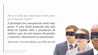 Por que se fala que a fascinação é mais grave
que a obsessão simples?
A fascinação tem consequências muito mais
graves. E uma ilusão produzida pela ação
direta do Espírito sobre o pensamento do
médium e que, de certa maneira, lhe paralisa
o raciocínio, relativamente às comunicações.
Allan Kardec. O Livro dos Médiuns, cap. XXIII, item 246.
 