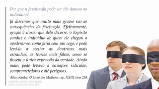 Por que a fascinação pode ser tão danosa ao
indivíduo?
Já dissemos que muito mais graves são as
consequências da fascinação. Efetivamente,
graças à ilusão que dela decorre, o Espírito
conduz o indivíduo de quem ele chegou a
apoderar‐se, como faria com um cego, e pode
levá‐lo a aceitar as doutrinas mais
estranhas, as teorias mais falsas, como se
fossem a única expressão da verdade. Ainda
mais, pode leva-lo a situações ridículas,
comprometedoras e até perigosas.
Allan Kardec. O Livro dos Médiuns, cap. XXIII, item 239.
 