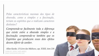 Pelas características mesmas dos tipos de
obsessão, como a simples e a fascinação,
teriam os espíritos que a realizam caracteres
distintos?
Compreende‐se facilmente toda a diferença
que existe entre a obsessão simples e a
fascinação; compreende‐se também que os
Espíritos que produzem esses dois efeitos
devem diferir de caráter.
Allan Kardec. O Livro dos Médiuns, cap. XXIII, item 239.
 