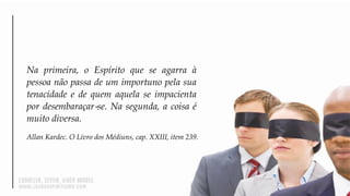 Na primeira, o Espírito que se agarra à
pessoa não passa de um importuno pela sua
tenacidade e de quem aquela se impacienta
por desembaraçar‐se. Na segunda, a coisa é
muito diversa.
Allan Kardec. O Livro dos Médiuns, cap. XXIII, item 239.
 